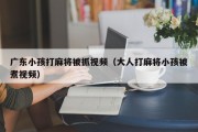 广东小孩打麻将被抓视频（大人打麻将小孩被煮视频）